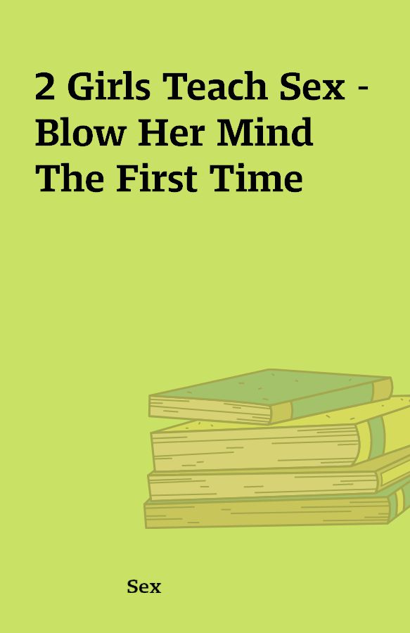 2 Girls Teach Sex – Blow Her Mind The First Time – Shareknowledge Central