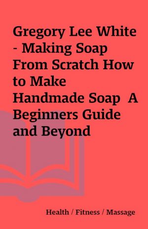 Gregory Lee White – Making Soap From Scratch How to Make Handmade Soap  A Beginners Guide and Beyond