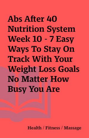 Abs After 40 Nutrition System Week 10 – 7 Easy Ways To Stay On Track With Your Weight Loss Goals No Matter How Busy You Are