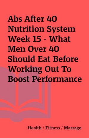 Abs After 40 Nutrition System Week 15 – What Men Over 40 Should Eat Before Working Out To Boost Performance