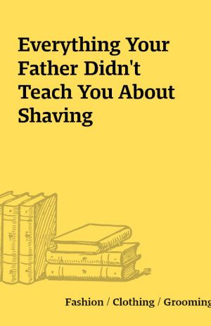 Everything Your Father Didn’t Teach You About Shaving