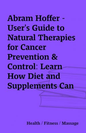 Abram Hoffer – User’s Guide to Natural Therapies for Cancer Prevention & Control: Learn How Diet and Supplements Can Help Prevent and Treat Cancer