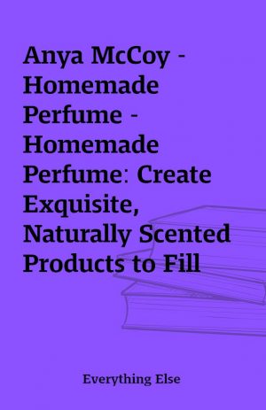 Anya McCoy – Homemade Perfume – Homemade Perfume: Create Exquisite, Naturally Scented Products to Fill Your Life with Botanical Aromas