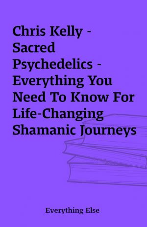 Chris Kelly – Sacred Psychedelics – Everything You Need To Know For Life-Changing Shamanic Journeys